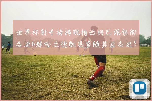 世界杯射手榜揭晓梅西姆巴佩领衔各进6球哈兰德凯恩紧随其后各进5球