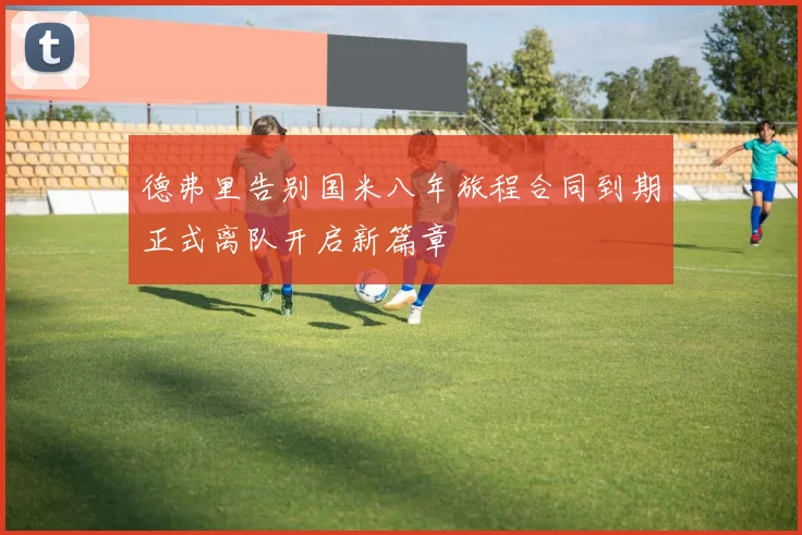 德弗里告别国米八年旅程合同到期正式离队开启新篇章