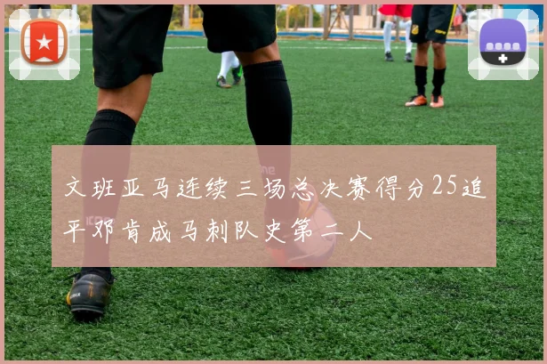 文班亚马连续三场总决赛得分25追平邓肯成马刺队史第二人