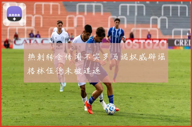 热刺转会传闻不实罗马诺权威辟谣格林伍德未被追逐
