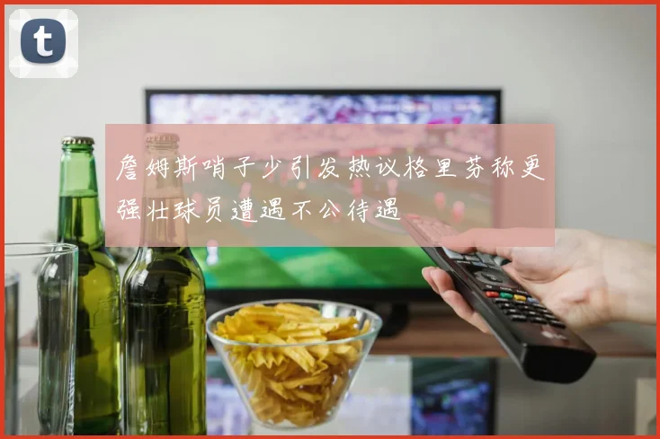 詹姆斯哨子少引发热议格里芬称更强壮球员遭遇不公待遇