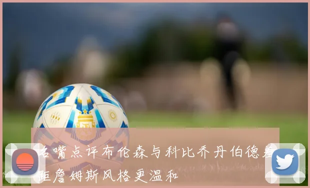 名嘴点评布伦森与科比乔丹伯德差距詹姆斯风格更温和