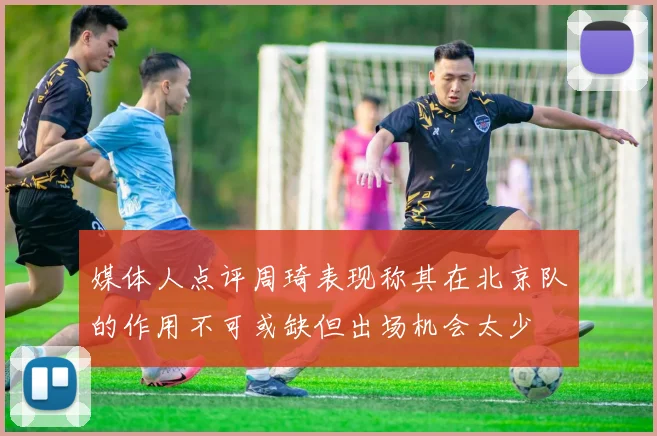 媒体人点评周琦表现称其在北京队的作用不可或缺但出场机会太少
