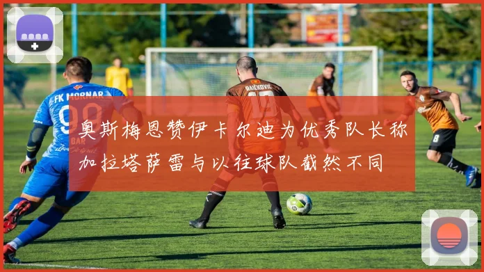 奥斯梅恩赞伊卡尔迪为优秀队长称加拉塔萨雷与以往球队截然不同