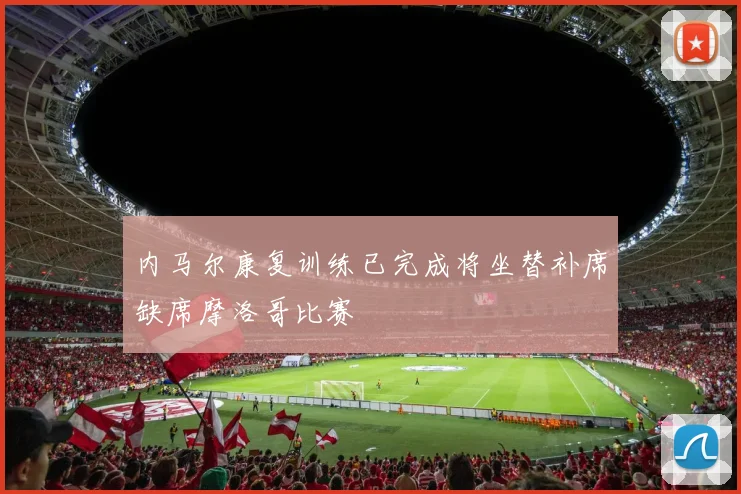 内马尔康复训练已完成将坐替补席缺席摩洛哥比赛