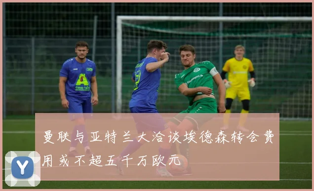 曼联与亚特兰大洽谈埃德森转会费用或不超五千万欧元