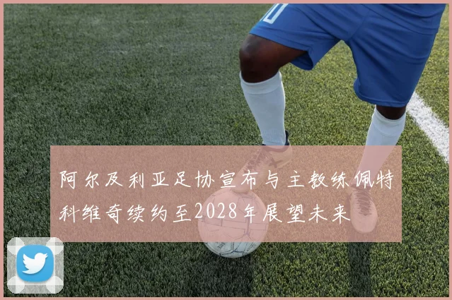 阿尔及利亚足协宣布与主教练佩特科维奇续约至2028年展望未来