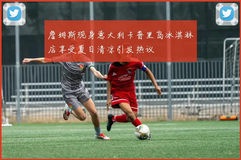 詹姆斯现身意大利卡普里岛冰淇淋店享受夏日清凉引发热议