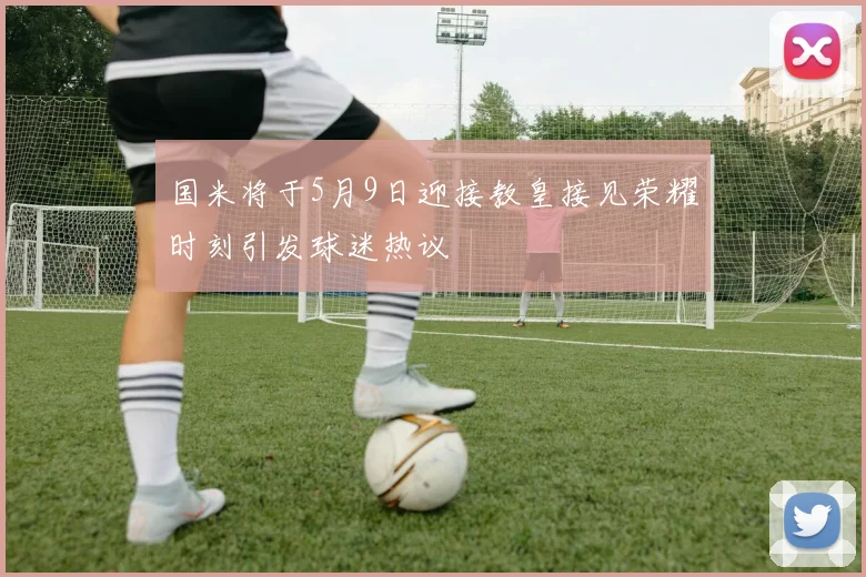 国米将于5月9日迎接教皇接见荣耀时刻引发球迷热议