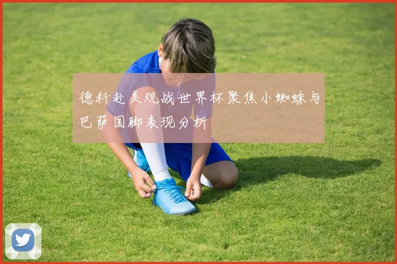 德科赴美观战世界杯聚焦小蜘蛛与巴萨国脚表现分析