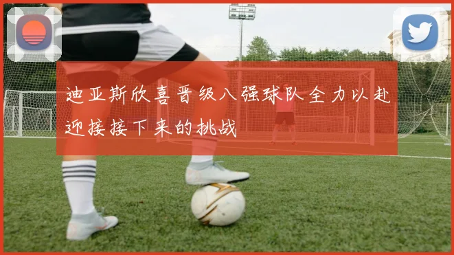 迪亚斯欣喜晋级八强球队全力以赴迎接接下来的挑战