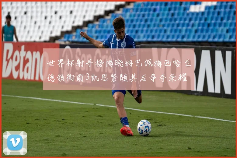 世界杯射手榜揭晓姆巴佩梅西哈兰德领衔前3凯恩紧随其后争夺荣耀
