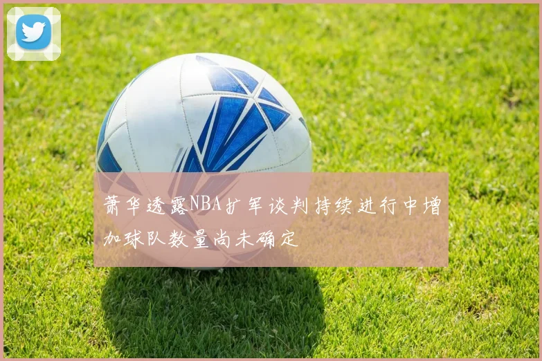 萧华透露NBA扩军谈判持续进行中增加球队数量尚未确定
