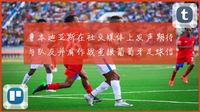 鲁本迪亚斯在社交媒体上发声期待与队友并肩作战重振葡萄牙足球信心