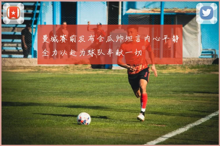 曼城赛前发布会瓜帅坦言内心平静全力以赴为球队奉献一切
