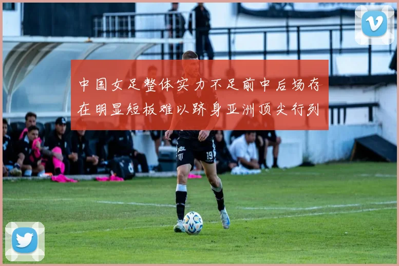 中国女足整体实力不足前中后场存在明显短板难以跻身亚洲顶尖行列
