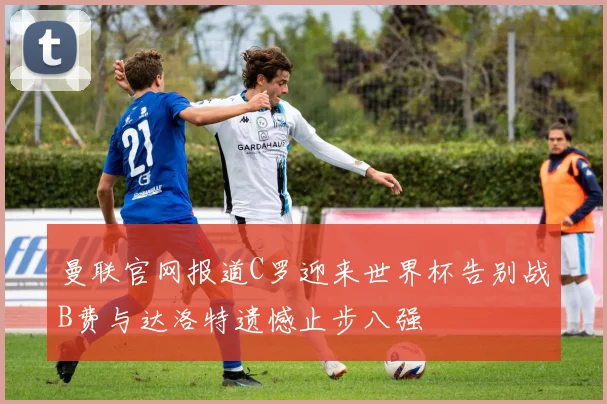 曼联官网报道C罗迎来世界杯告别战B费与达洛特遗憾止步八强