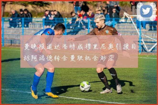 曼晚报道达洛特成穆里尼奥引援目标阿诺德转会曼联机会渺茫