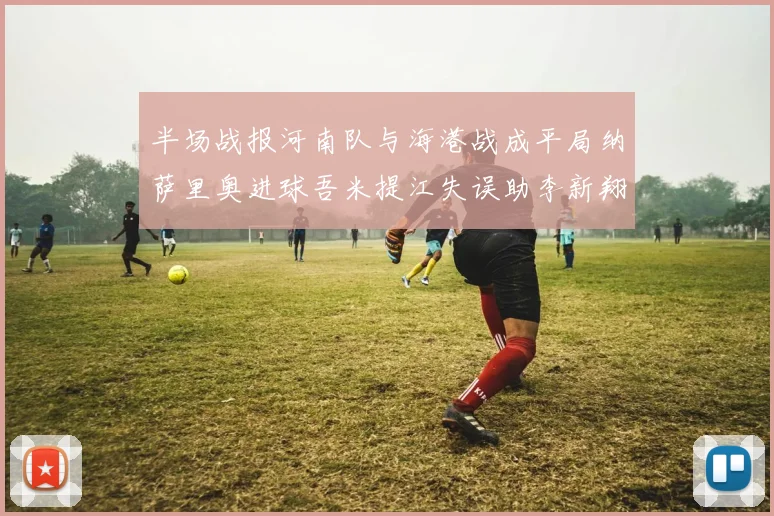 半场战报河南队与海港战成平局纳萨里奥进球吾米提江失误助李新翔扳平