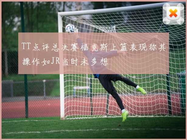 TT点评总决赛福克斯上篮表现称其操作如JR当时未多想