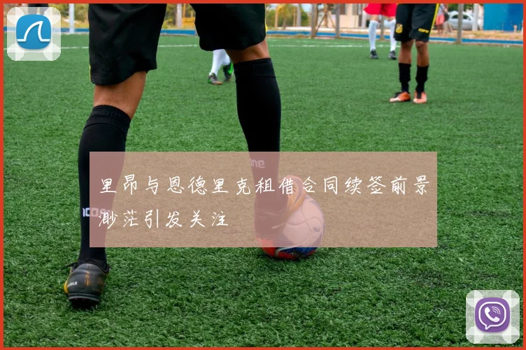 里昂与恩德里克租借合同续签前景渺茫引发关注